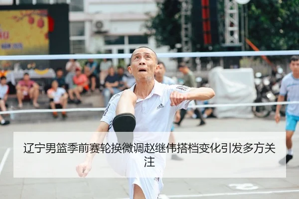 辽宁男篮季前赛轮换微调赵继伟搭档变化引发多方关注（NBA）