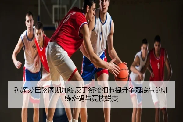 孙颖莎巴黎周期加练反手衔接细节提升争冠底气的训练密码与竞技蜕变（NBA）