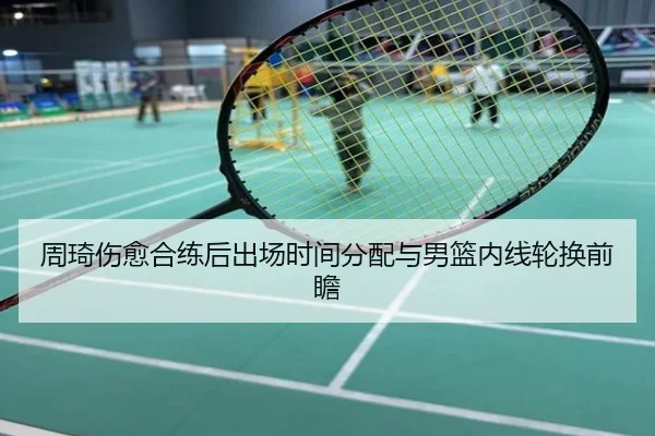 周琦伤愈合练后出场时间分配与男篮内线轮换前瞻（NBA）