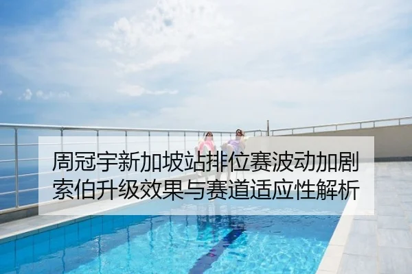 周冠宇新加坡站排位赛波动加剧 索伯升级效果与赛道适应性解析（NBA）