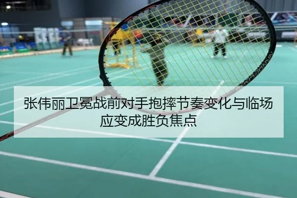 张伟丽卫冕战前对手抱摔节奏变化与临场应变成胜负焦点（NBA）