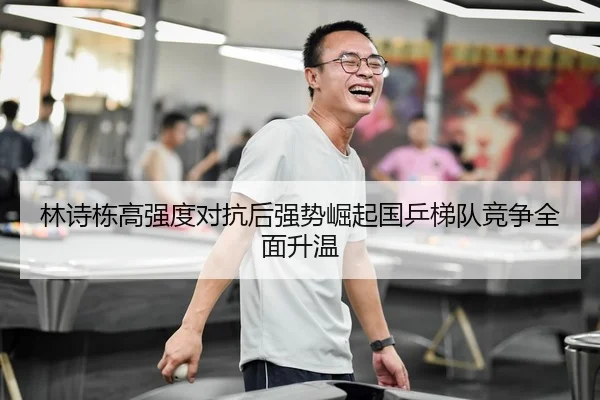 林诗栋高强度对抗后强势崛起国乒梯队竞争全面升温