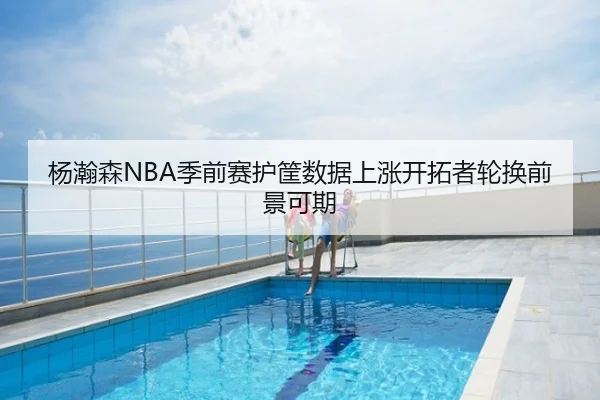 杨瀚森NBA季前赛护筐数据上涨开拓者轮换前景可期